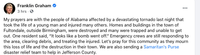 My prayers are with the people of Alabama affected by a devastating tornado last night that took the life of a young man and injured many others. Homes and buildings in the town of Fultondale, outside Birmingham, were destroyed and many were trapped and unable to get out. One resident said, “It looks like a bomb went off.” Emergency crews are still responding to the area, clearing debris, and treating the injured. Let’s pray for this community as they mourn this loss of life and the destruction in their town. We are also sending a Samaritan's Purse disaster relief team to help in Jefferson County.